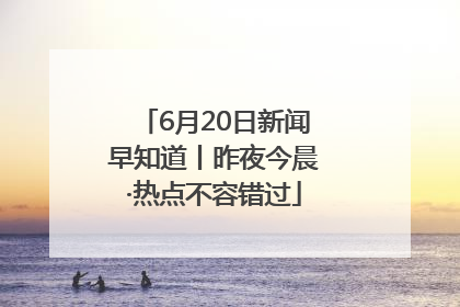 6月20日新闻早知道丨昨夜今晨·热点不容错过