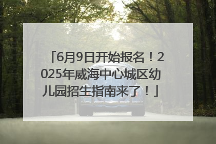 6月9日开始报名！2025年威海中心城区幼儿园招生指南来了！