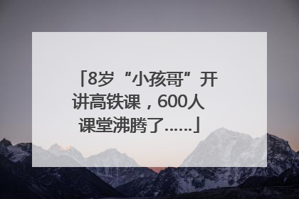 8岁“小孩哥”开讲高铁课，600人课堂沸腾了……