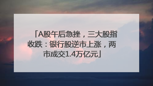 A股午后急挫，三大股指收跌：银行股逆市上涨，两市成交1.4万亿元